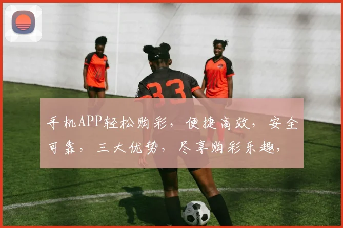 手机APP轻松购彩，便捷高效，安全可靠，三大优势，尽享购彩乐趣，快来体验