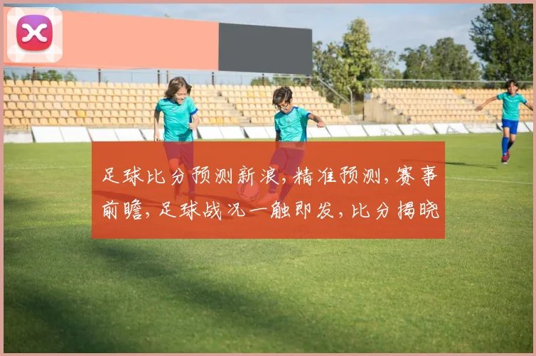 足球比分预测新浪,精准预测,赛事前瞻,足球战况一触即发,比分揭晓