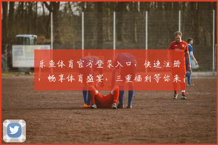 乐鱼体育官方登录入口，快速注册，畅享体育盛宴，三重福利等你来，一站式体验