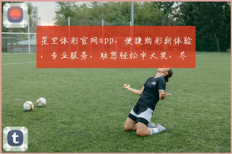 星空体彩官网app，便捷购彩新体验，专业服务，助您轻松中大奖，尽享快乐人生